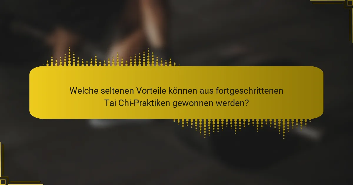 Welche seltenen Vorteile können aus fortgeschrittenen Tai Chi-Praktiken gewonnen werden?