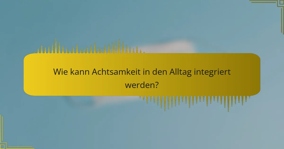 Wie kann Achtsamkeit in den Alltag integriert werden?