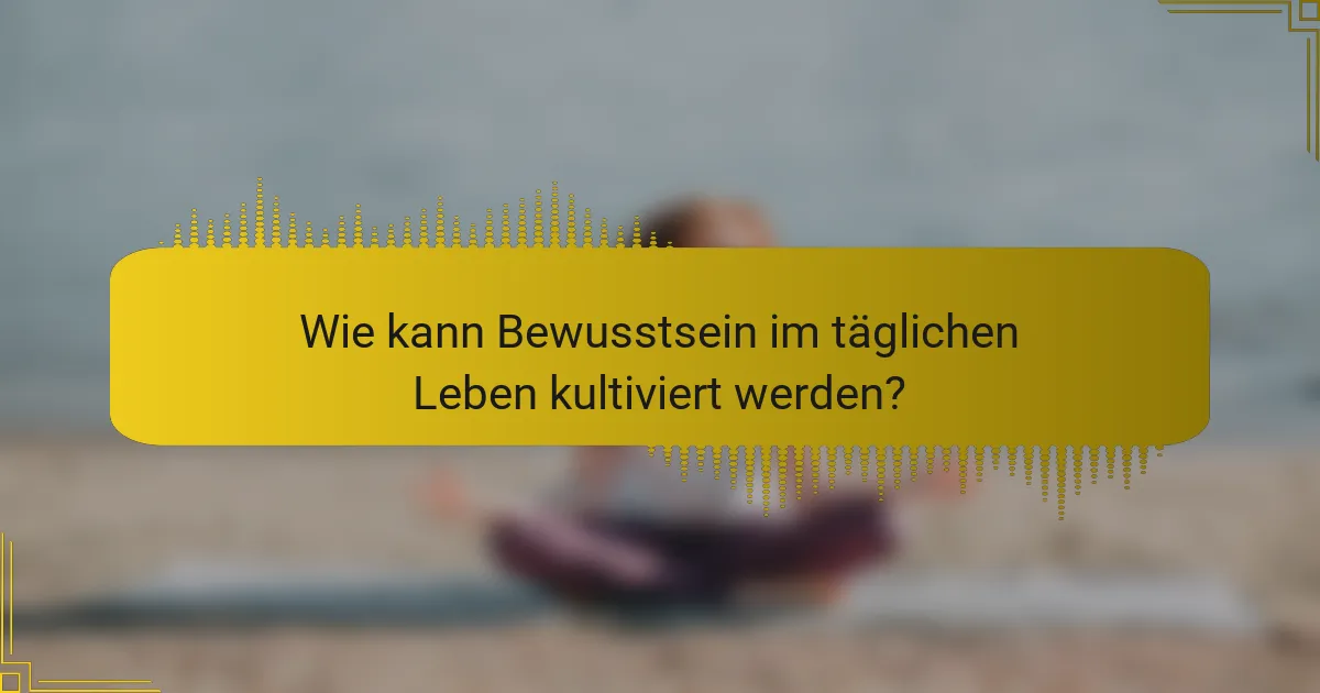 Wie kann Bewusstsein im täglichen Leben kultiviert werden?