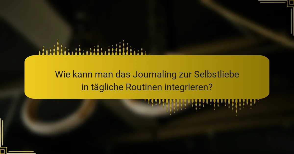Wie kann man das Journaling zur Selbstliebe in tägliche Routinen integrieren?